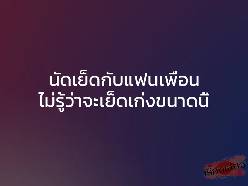 นัดเย็ดกับแฟนเพื่อน ไม่รู้ว่าจะเย็ดเก่งขนาดนี้ 1 นัดเย็ดกับแฟนเพื่อน ไม่รู้ว่าจะเย็ดเก่งขนาดนี้