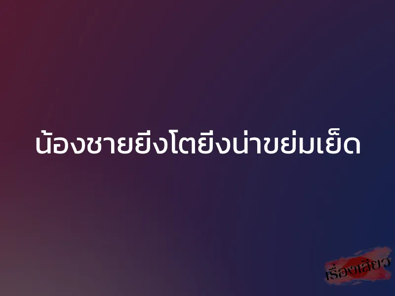 น้องชายยิ่งโตยิ่งน่าขย่มเย็ด 1 น้องชายยิ่งโตยิ่งน่าขย่มเย็ด
