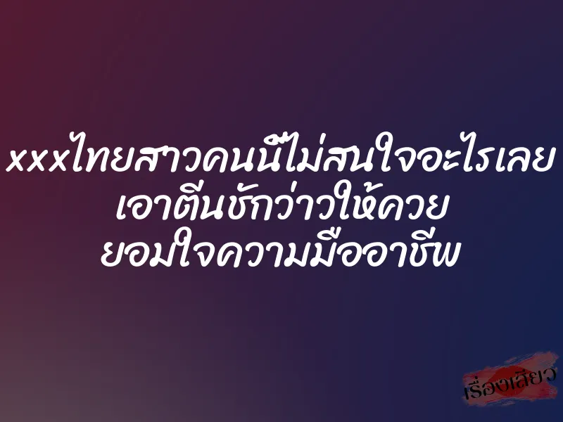xxxไทยสาวคนนี้ไม่สนใจอะไรเลย เอาตีนชักว่าวให้ควย ยอมใจความมืออาชีพ 3 xxxไทยสาวคนนี้ไม่สนใจอะไรเลย เอาตีนชักว่าวให้ควย ยอมใจความมืออาชีพ