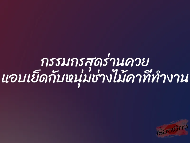 กรรมกรสุดร่านควย แอบเย็ดกับหนุ่มช่างไม้คาที่ทำงาน 1 กรรมกรสุดร่านควย แอบเย็ดกับหนุ่มช่างไม้คาที่ทำงาน