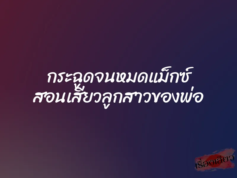 กระฉูดจนหมดแม็กซ์ สอนเสียวลูกสาวของพ่อ 9 กระฉูดจนหมดแม็กซ์ สอนเสียวลูกสาวของพ่อ