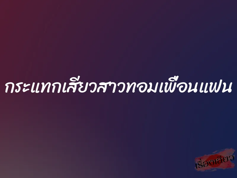กระแทกเสียวสาวทอมเพื่อนแฟน 1 กระแทกเสียวสาวทอมเพื่อนแฟน