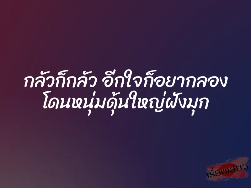 กลัวก็กลัว อีกใจก็อยากลอง โดนหนุ่มดุ้นใหญ่ฝังมุก 1 กลัวก็กลัว อีกใจก็อยากลอง โดนหนุ่มดุ้นใหญ่ฝังมุก