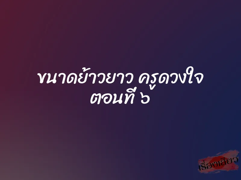 ขนาดย้าวยาว ครูดวงใจ ตอนที่ ๖ 1 ขนาดย้าวยาว ครูดวงใจ ตอนที่ ๖