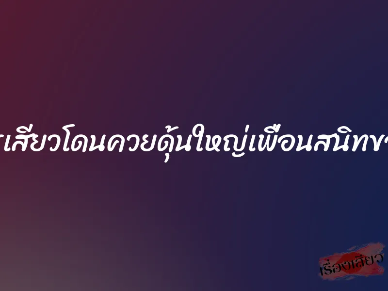 ขมิบรูเสียวโดนควยดุ้นใหญ่เพื่อนสนิทของผัว 4 ขมิบรูเสียวโดนควยดุ้นใหญ่เพื่อนสนิทของผัว