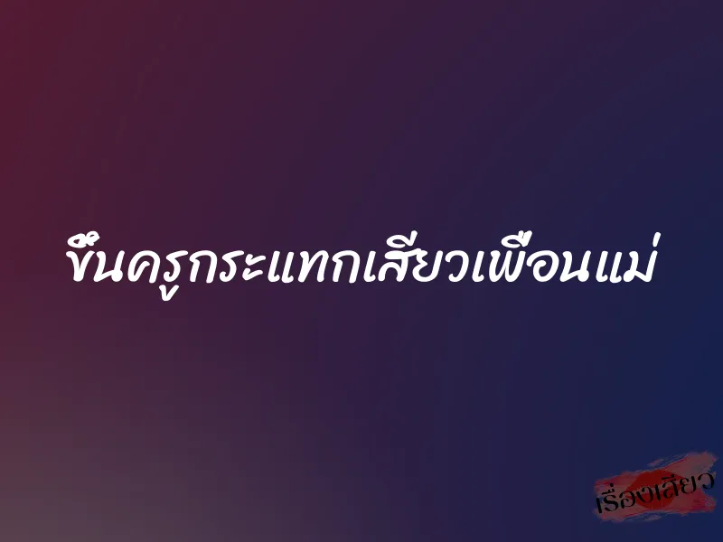 ขึ้นครูกระแทกเสียวเพื่อนแม่ 1 ขึ้นครูกระแทกเสียวเพื่อนแม่