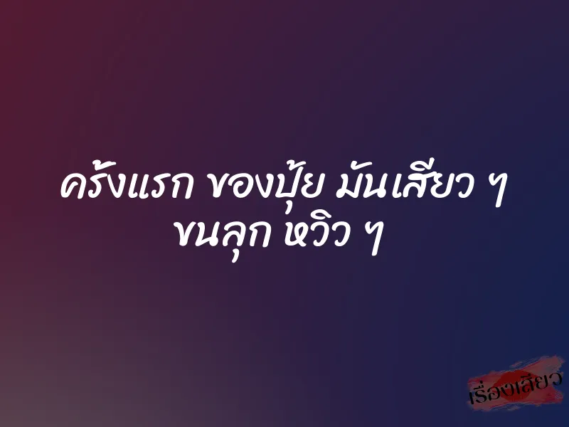 ครั้งแรก ของปุ้ย มันเสียว ๆ ขนลุก หวิว ๆ 1 ครั้งแรก ของปุ้ย มันเสียว ๆ ขนลุก หวิว ๆ
