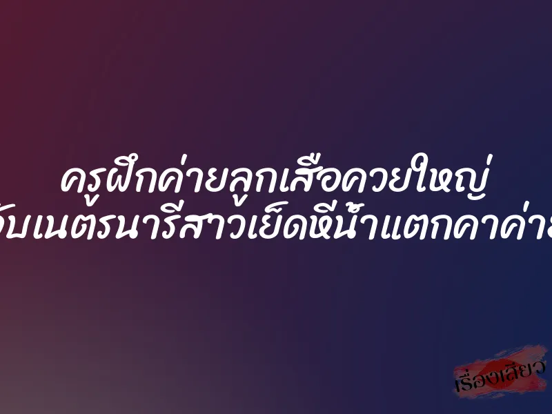 ครูฝึกค่ายลูกเสือควยใหญ่ จับเนตรนารีสาวเย็ดหีน้ำแตกคาค่าย 1 ครูฝึกค่ายลูกเสือควยใหญ่ จับเนตรนารีสาวเย็ดหีน้ำแตกคาค่าย