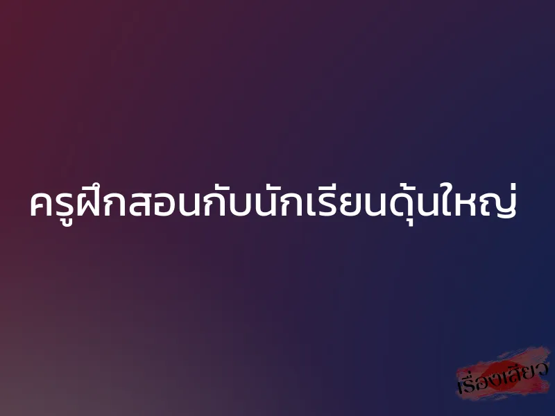 ครูฝึกสอนกับนักเรียนดุ้นใหญ่ 1 ครูฝึกสอนกับนักเรียนดุ้นใหญ่