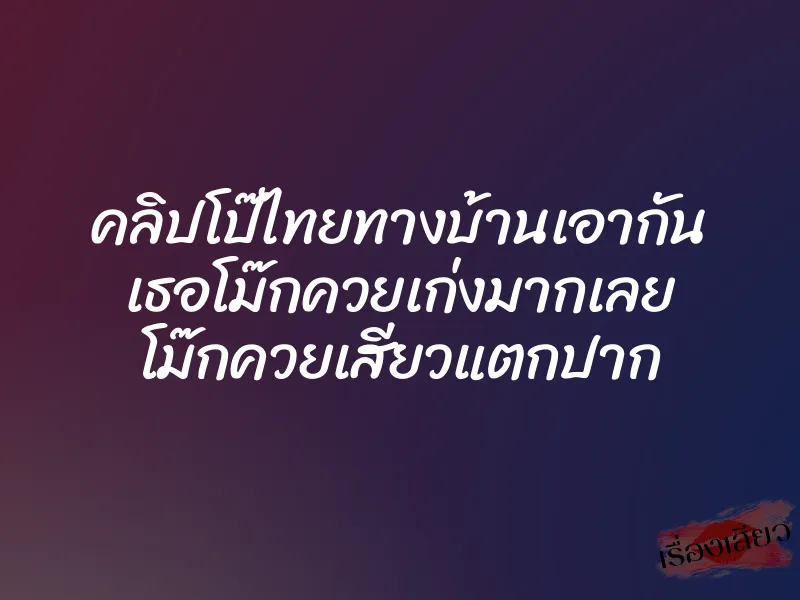 คลิปโป๊ไทยทางบ้านเอากัน เธอโม๊กควยเก่งมากเลย โม๊กควยเสียวแตกปาก 4 คลิปโป๊ไทยทางบ้านเอากัน เธอโม๊กควยเก่งมากเลย โม๊กควยเสียวแตกปาก