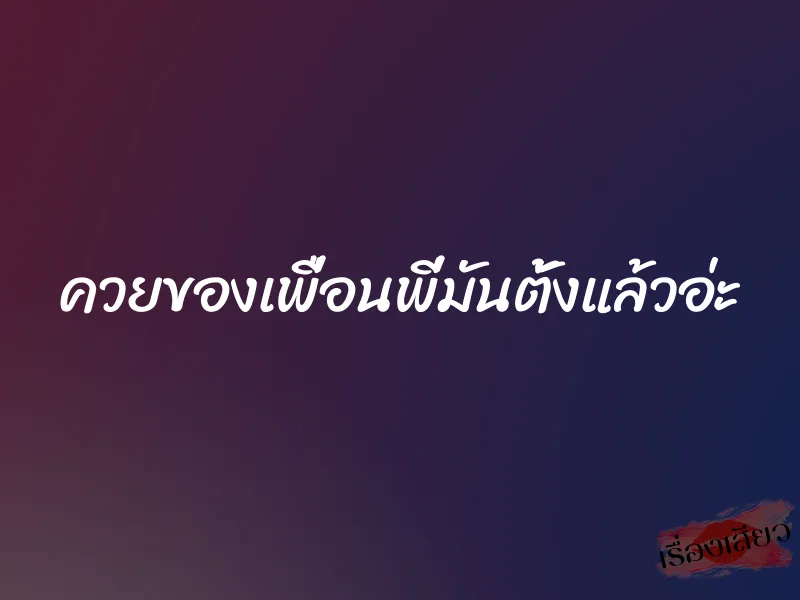 ควยของเพื่อนพี่มันตั้งแล้วอ่ะ 7 ควยของเพื่อนพี่มันตั้งแล้วอ่ะ