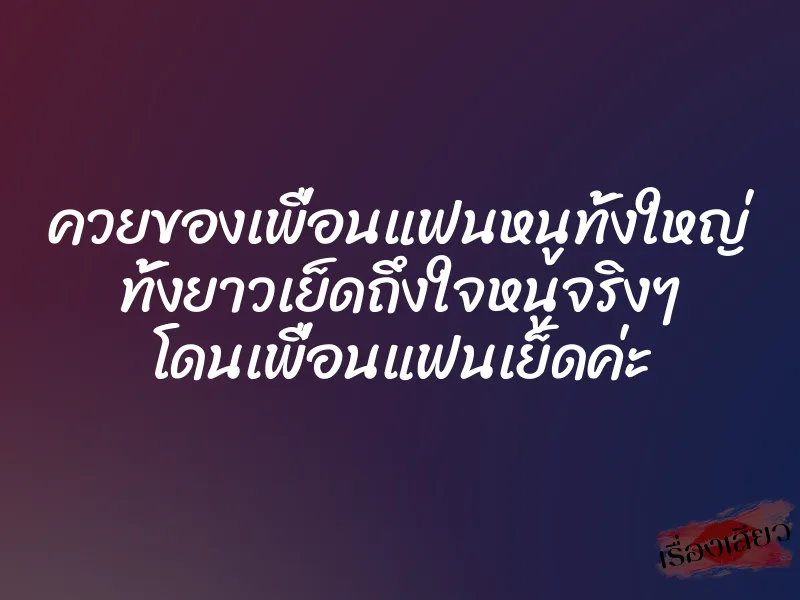 ควยของเพื่อนแฟนหนูทั้งใหญ่ ทั้งยาวเย็ดถึงใจหนูจริงๆ โดนเพื่อนแฟนเย็ดค่ะ 1 ควยของเพื่อนแฟนหนูทั้งใหญ่ ทั้งยาวเย็ดถึงใจหนูจริงๆ โดนเพื่อนแฟนเย็ดค่ะ