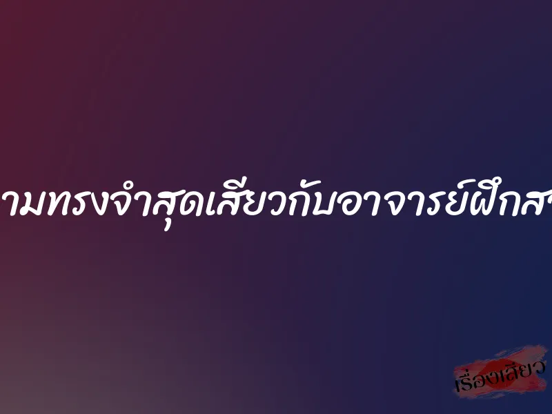 ความทรงจำสุดเสียวกับอาจารย์ฝึกสอน 6 ความทรงจำสุดเสียวกับอาจารย์ฝึกสอน