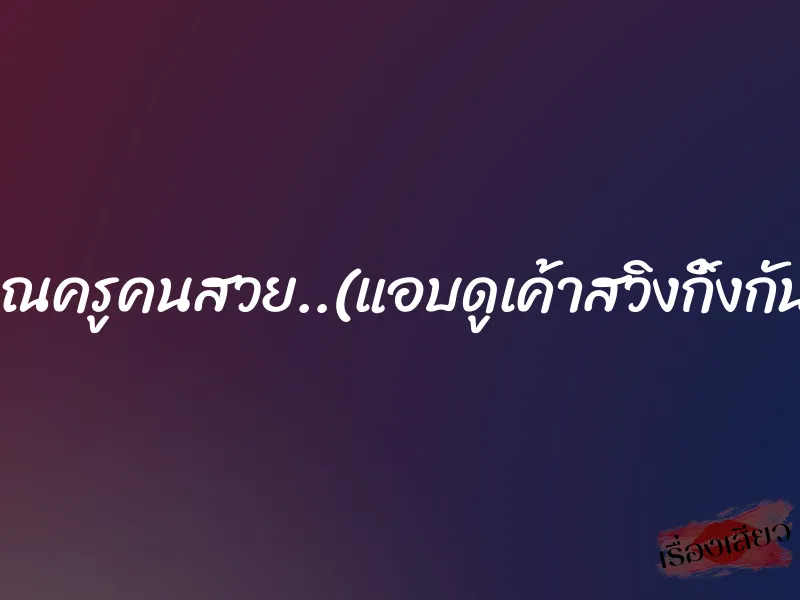 คุณครูคนสวย..(แอบดูเค้าสวิงกิ้งกัน) 4 คุณครูคนสวย..(แอบดูเค้าสวิงกิ้งกัน)