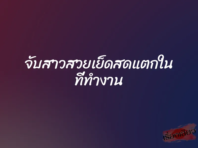 จับสาวสวยเย็ดสดแตกใน ที่ทำงาน 1 จับสาวสวยเย็ดสดแตกใน ที่ทำงาน