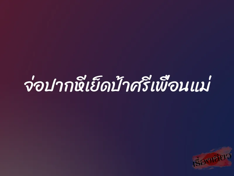 จ่อปากหีเย็ดป้าศรีเพื่อนแม่ 1 จ่อปากหีเย็ดป้าศรีเพื่อนแม่