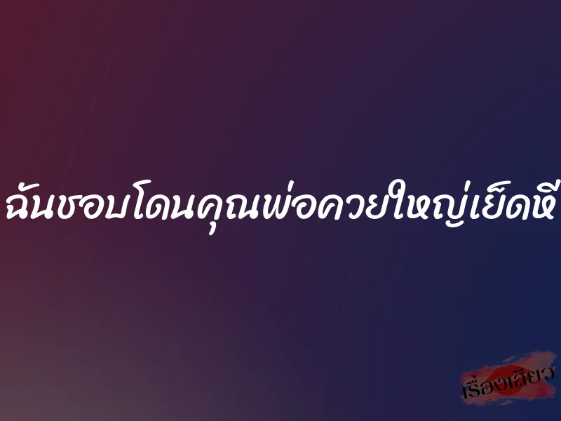 ฉันชอบโดนคุณพ่อควยใหญ่เย็ดหี 7 ฉันชอบโดนคุณพ่อควยใหญ่เย็ดหี