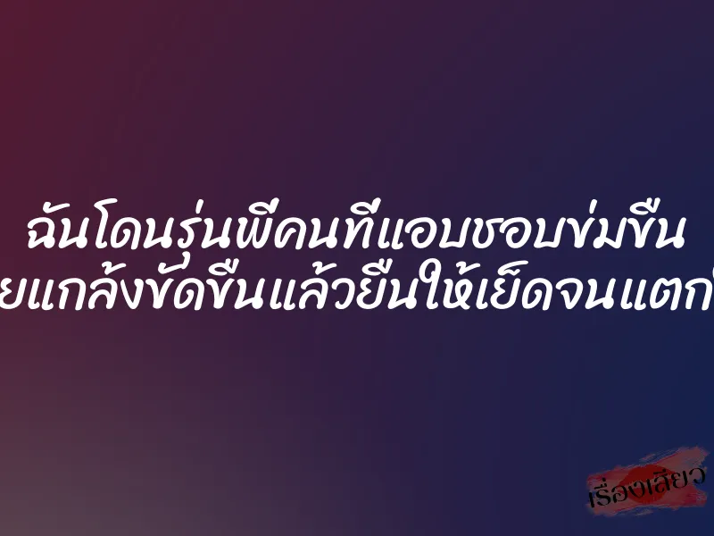 ฉันโดนรุ่นพี่คนที่แอบชอบข่มขืน เลยแกล้งขัดขืนแล้วยืนให้เย็ดจนแตกใน 1 ฉันโดนรุ่นพี่คนที่แอบชอบข่มขืน เลยแกล้งขัดขืนแล้วยืนให้เย็ดจนแตกใน