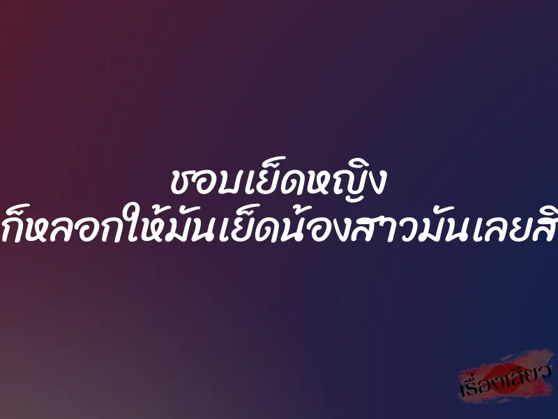 ชอบเย็ดหญิง ก็หลอกให้มันเย็ดน้องสาวมันเลยสิ 1 ชอบเย็ดหญิง ก็หลอกให้มันเย็ดน้องสาวมันเลยสิ