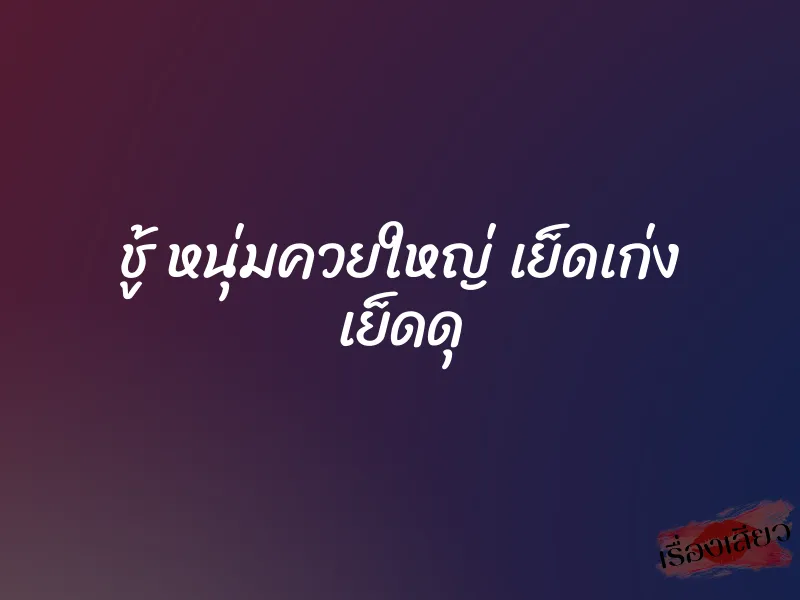 ชู้ หนุ่มควยใหญ่ เย็ดเก่ง เย็ดดุ 6 ชู้ หนุ่มควยใหญ่ เย็ดเก่ง เย็ดดุ