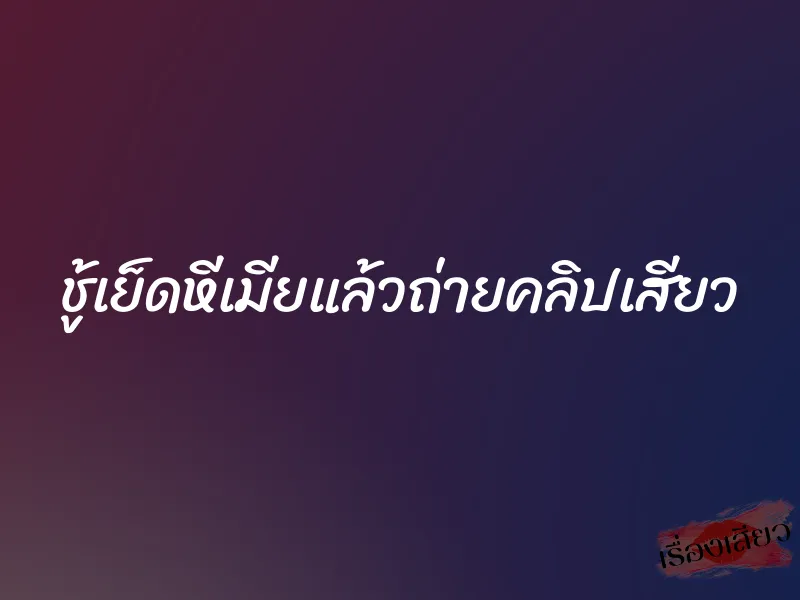 ชู้เย็ดหีเมียแล้วถ่ายคลิปเสียว 10 ชู้เย็ดหีเมียแล้วถ่ายคลิปเสียว