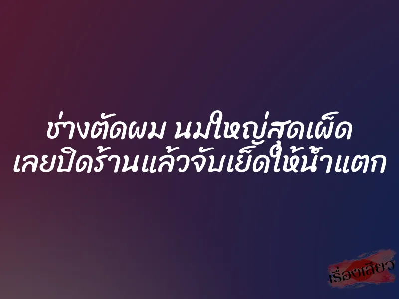 ช่างตัดผม นมใหญ่สุดเผ็ด เลยปิดร้านแล้วจับเย็ดให้น้ำแตก 1 ช่างตัดผม นมใหญ่สุดเผ็ด เลยปิดร้านแล้วจับเย็ดให้น้ำแตก