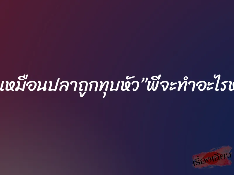 ดิ้นเหมือนปลาถูกทุบหัว”พี่จะทำอะไรหนู” 6 ดิ้นเหมือนปลาถูกทุบหัว”พี่จะทำอะไรหนู”