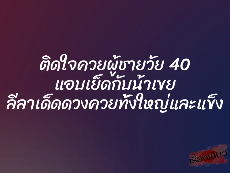 ติดใจควยผู้ชายวัย 40 แอบเย็ดกับน้าเขย ลีลาเด็ดดวงควยทั้งใหญ่และแข็ง 7 ติดใจควยผู้ชายวัย 40 แอบเย็ดกับน้าเขย ลีลาเด็ดดวงควยทั้งใหญ่และแข็ง