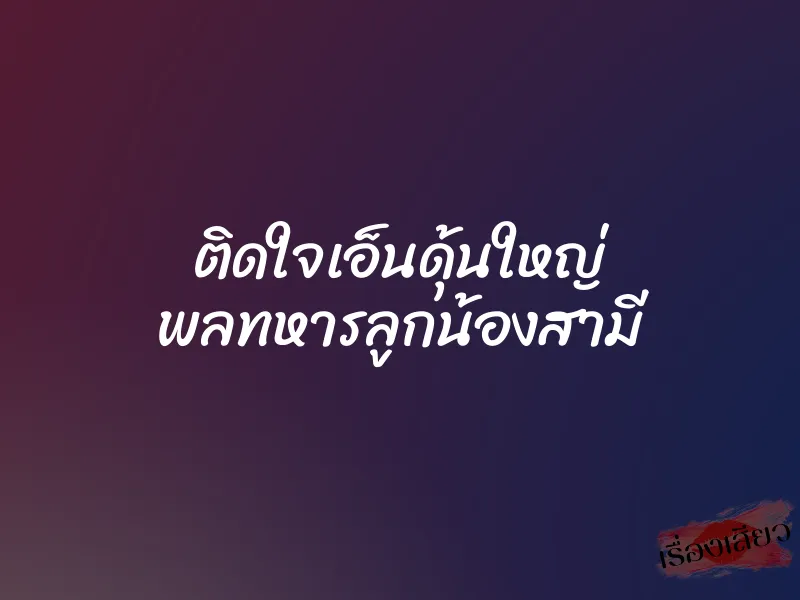 ติดใจเอ็นดุ้นใหญ่ พลทหารลูกน้องสามี 1 ติดใจเอ็นดุ้นใหญ่ พลทหารลูกน้องสามี