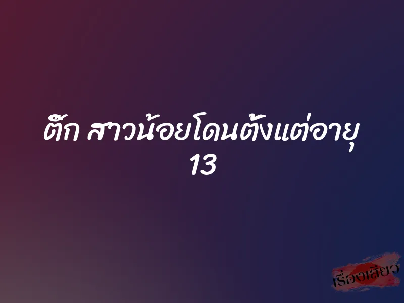 ติ๊ก สาวน้อยโดนตั้งแต่อายุ 13 3 ติ๊ก สาวน้อยโดนตั้งแต่อายุ 13