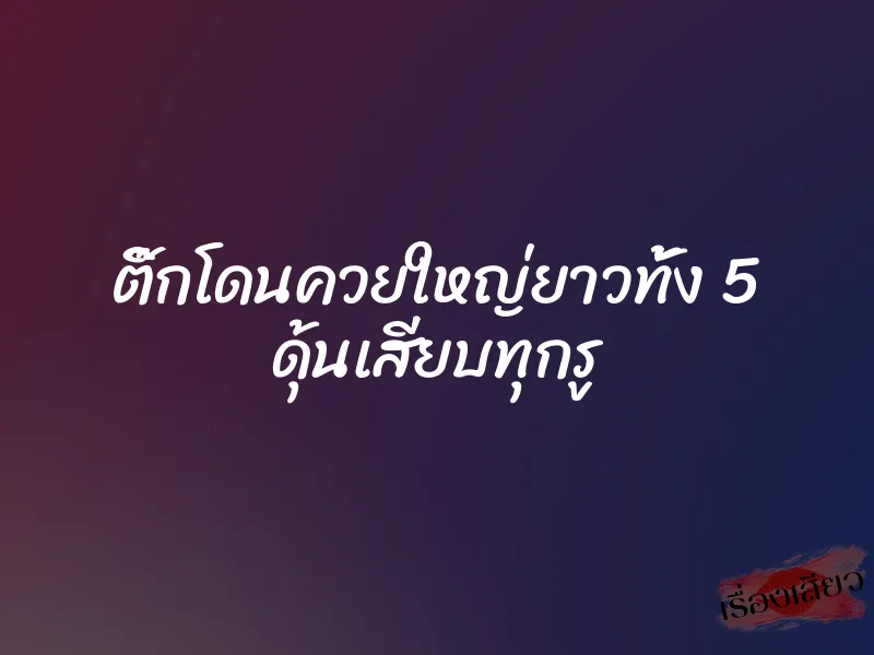 ติ๊กโดนควยใหญ่ยาวทั้ง 5 ดุ้นเสียบทุกรู 1 ติ๊กโดนควยใหญ่ยาวทั้ง 5 ดุ้นเสียบทุกรู