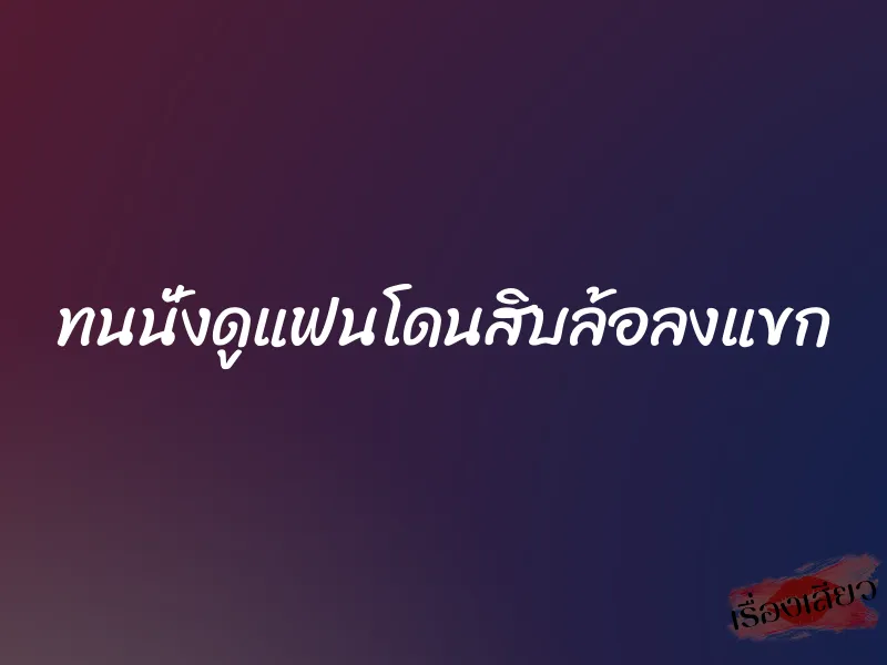 ทนนั่งดูแฟนโดนสิบล้อลงแขก 1 ทนนั่งดูแฟนโดนสิบล้อลงแขก