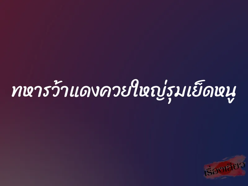 ทหารว้าแดงควยใหญ่รุมเย็ดหนู 10 ทหารว้าแดงควยใหญ่รุมเย็ดหนู
