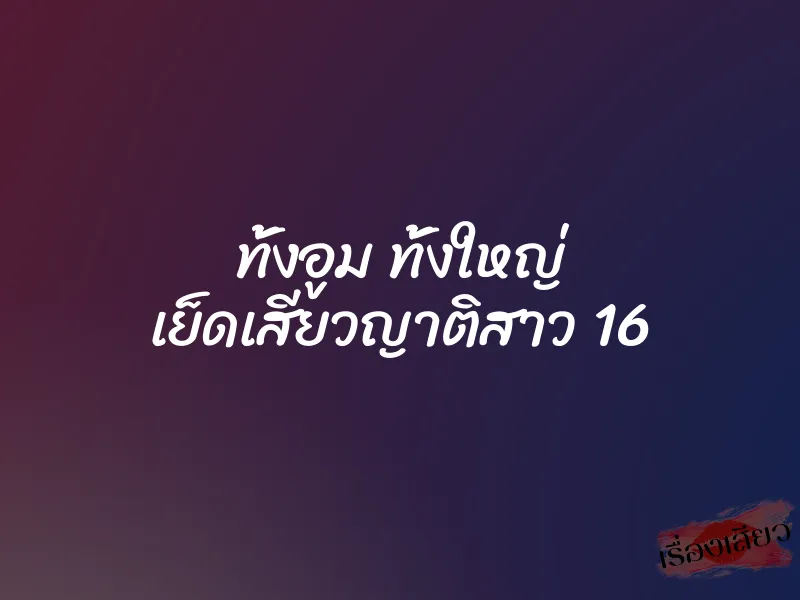 ทั้งอูม ทั้งใหญ่ เย็ดเสียวญาติสาว 16 1 ทั้งอูม ทั้งใหญ่ เย็ดเสียวญาติสาว 16