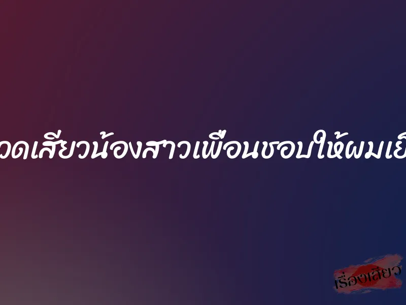 นวดเสียวน้องสาวเพื่อนชอบให้ผมเย็ด 10 นวดเสียวน้องสาวเพื่อนชอบให้ผมเย็ด