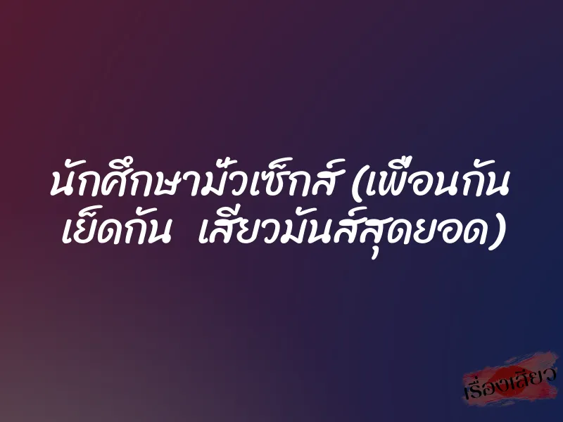 นักศึกษามั่วเซ็กส์ (เพื่อนกัน เย็ดกัน เสียวมันส์สุดยอด) 1 นักศึกษามั่วเซ็กส์ (เพื่อนกัน เย็ดกัน เสียวมันส์สุดยอด)