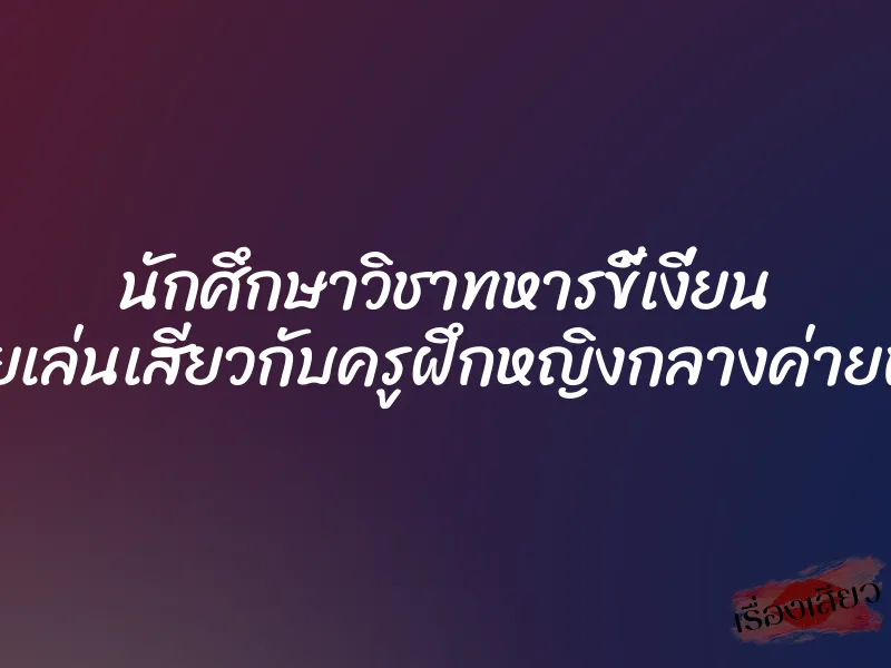 นักศึกษาวิชาทหารขี้เงี่ยน เลยเล่นเสียวกับครูฝึกหญิงกลางค่ายพัก 1 นักศึกษาวิชาทหารขี้เงี่ยน เลยเล่นเสียวกับครูฝึกหญิงกลางค่ายพัก