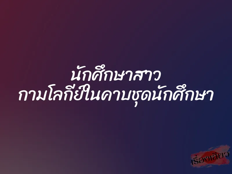 นักศึกษาสาว กามโลกีย์ในคาบชุดนักศึกษา 1 นักศึกษาสาว กามโลกีย์ในคาบชุดนักศึกษา