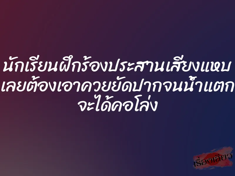 นักเรียนฝึกร้องประสานเสียงแหบ เลยต้องเอาควยยัดปากจนน้ำแตก จะได้คอโล่ง 1 นักเรียนฝึกร้องประสานเสียงแหบ เลยต้องเอาควยยัดปากจนน้ำแตก จะได้คอโล่ง