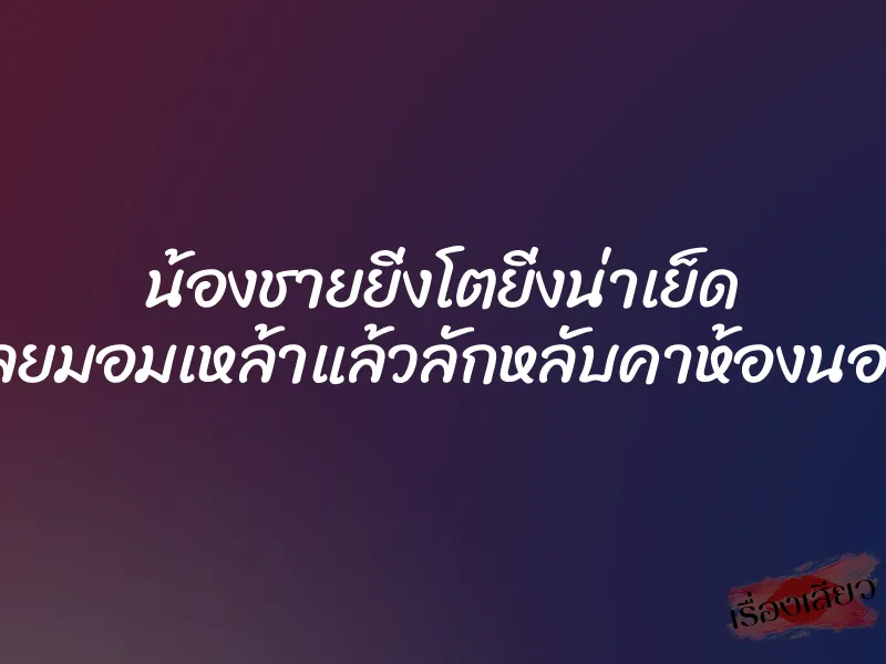 น้องชายยิ่งโตยิ่งน่าเย็ด เลยมอมเหล้าแล้วลักหลับคาห้องนอน 1 น้องชายยิ่งโตยิ่งน่าเย็ด เลยมอมเหล้าแล้วลักหลับคาห้องนอน