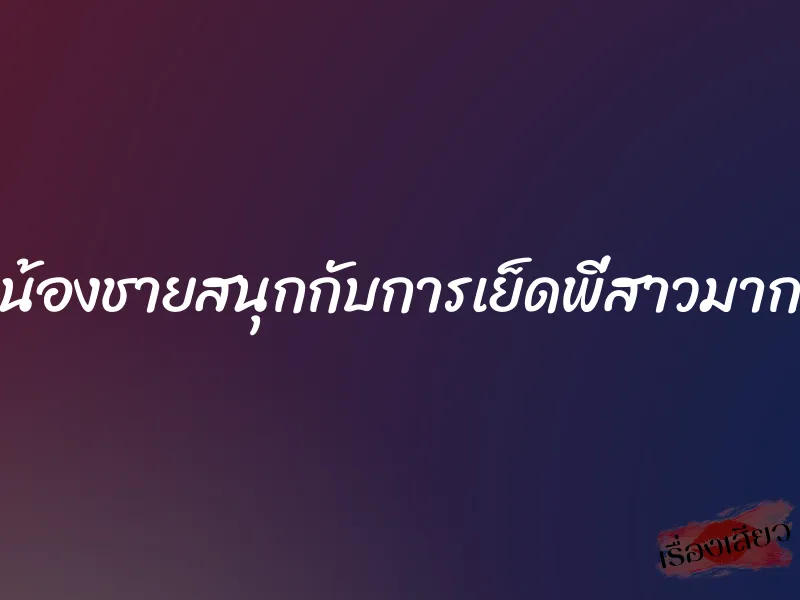 น้องชายสนุกกับการเย็ดพี่สาวมาก 5 น้องชายสนุกกับการเย็ดพี่สาวมาก