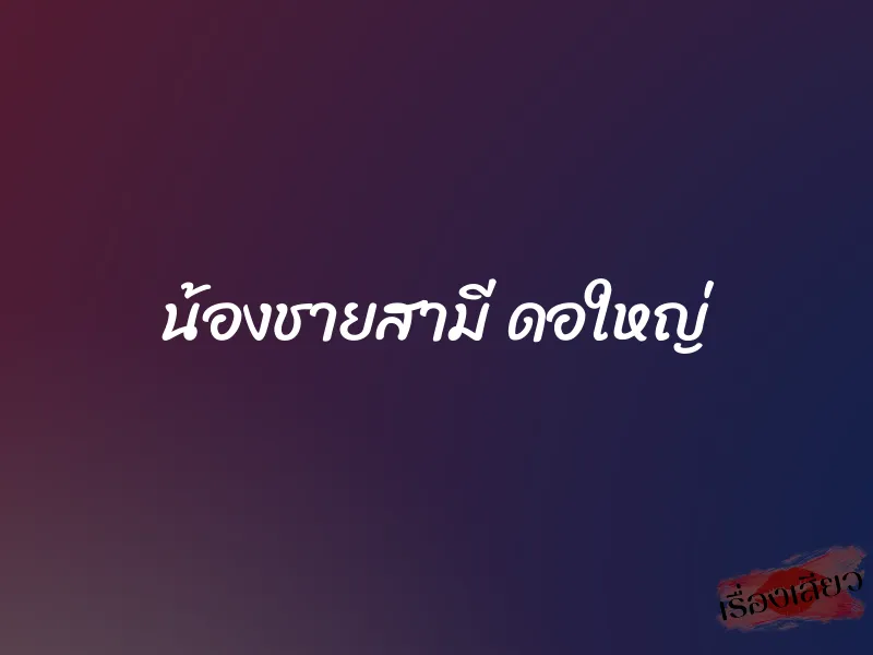 น้องชายสามี ดอใหญ่ 1 น้องชายสามี ดอใหญ่