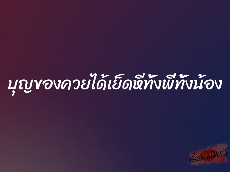 บุญของควยได้เย็ดหีทั้งพี่ทั้งน้อง 8 บุญของควยได้เย็ดหีทั้งพี่ทั้งน้อง