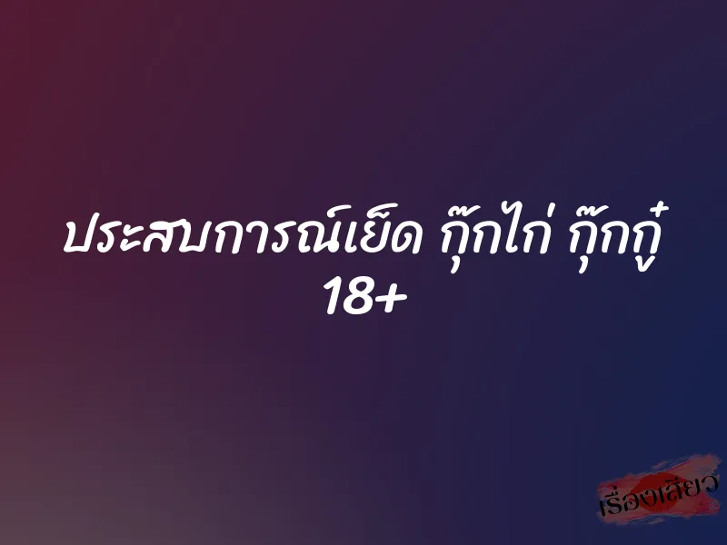 ประสบการณ์เย็ด กุ๊กไก่ กุ๊กกู๋ 18+ 1 ประสบการณ์เย็ด กุ๊กไก่ กุ๊กกู๋ 18+