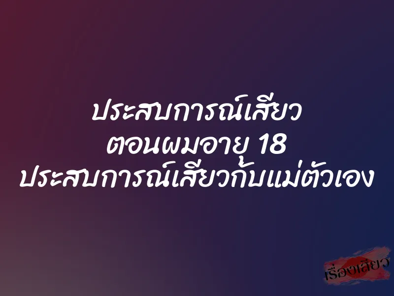 ประสบการณ์เสียว ตอนผมอายุ 18 ประสบการณ์เสียวกับแม่ตัวเอง 1 ประสบการณ์เสียว ตอนผมอายุ 18 ประสบการณ์เสียวกับแม่ตัวเอง