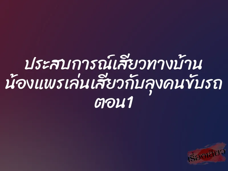 ประสบการณ์เสียวทางบ้าน น้องแพรเล่นเสียวกับลุงคนขับรถ ตอน1 1 ประสบการณ์เสียวทางบ้าน น้องแพรเล่นเสียวกับลุงคนขับรถ ตอน1