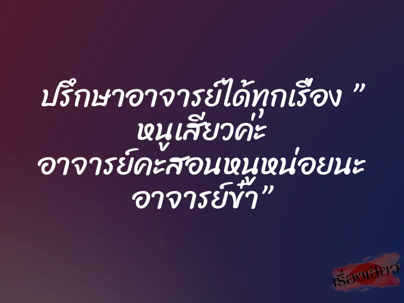 ปรึกษาอาจารย์ได้ทุกเรื่อง ” หนูเสียวค่ะ อาจารย์คะสอนหนูหน่อยนะ อาจารย์ข๋า” 1 ปรึกษาอาจารย์ได้ทุกเรื่อง ” หนูเสียวค่ะ อาจารย์คะสอนหนูหน่อยนะ อาจารย์ข๋า”