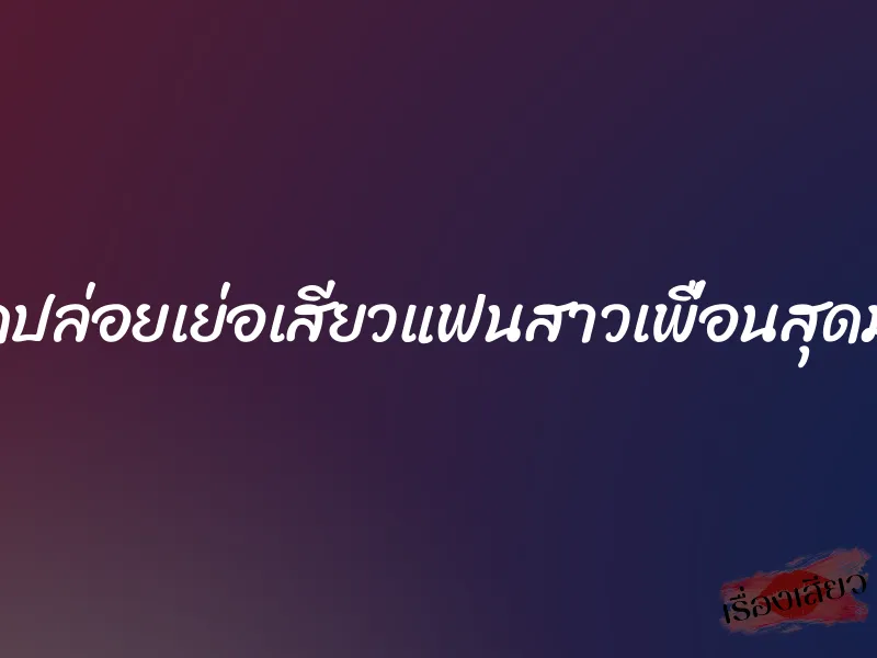 ปลดปล่อยเย่อเสียวแฟนสาวเพื่อนสุดมันส์ 4 ปลดปล่อยเย่อเสียวแฟนสาวเพื่อนสุดมันส์