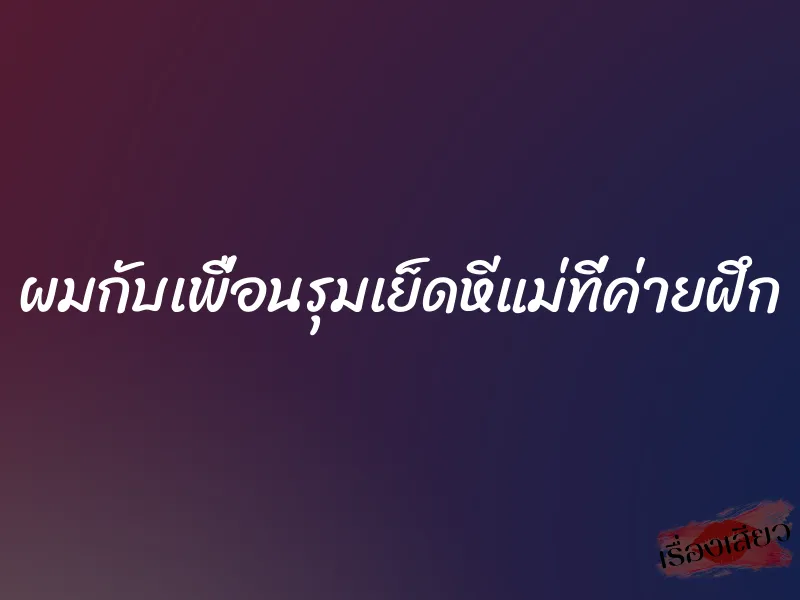 ผมกับเพื่อนรุมเย็ดหีแม่ที่ค่ายฝึก 1 ผมกับเพื่อนรุมเย็ดหีแม่ที่ค่ายฝึก