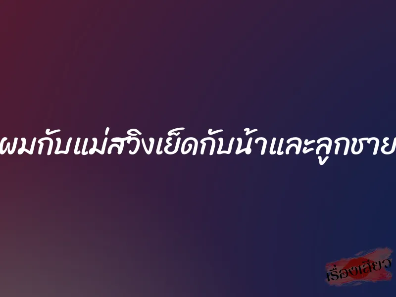 ผมกับแม่สวิงเย็ดกับน้าและลูกชาย 1 ผมกับแม่สวิงเย็ดกับน้าและลูกชาย